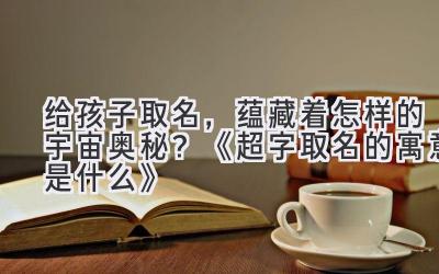 给孩子取名,蕴藏着怎样的宇宙奥秘?《超字取名的寓意是什么》