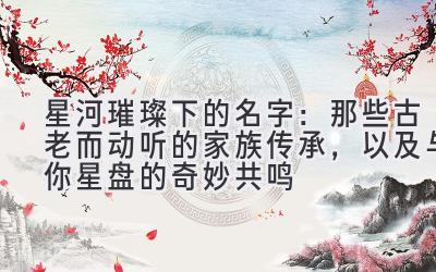   星河璀璨下的名字：那些古老而动听的家族传承，以及与你星盘的奇妙共鸣 