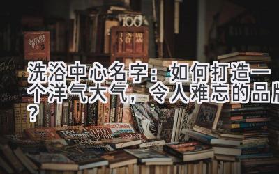  洗浴中心名字：如何打造一个洋气大气，令人难忘的品牌？ 