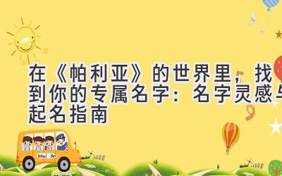 在《帕利亚》的世界里,找到你的专属名字:名字灵感与起名指南