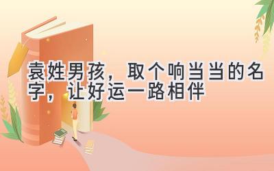袁姓男孩,取个响当当的名字,让好运一路相伴