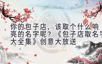 你的包子店,该取个什么响亮的名字呢?《包子店取名字大全集》创意大放送