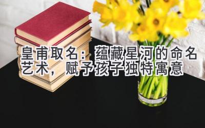 皇甫取名:蕴藏星河的命名艺术,赋予孩子独特寓意