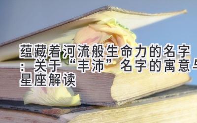 蕴藏着河流般生命力的名字:关于“丰沛”名字的寓意与星座解读
