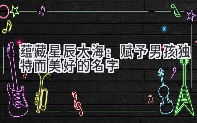 蕴藏星辰大海:赋予男孩独特而美好的名字