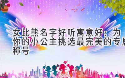 女比熊名字好听寓意好:为你的小公主挑选最完美的专属称号