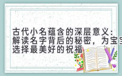 古代小名蕴含的深层意义:解读名字背后的秘密,为宝宝选择最美好的祝福