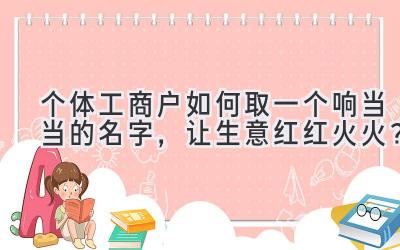 个体工商户如何取一个响当当的名字，让生意红红火火？ 