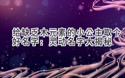  给缺乏木元素的小公主取个好名字：灵动名字大揭秘 