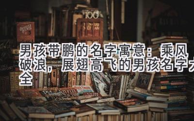  男孩带鹏的名字寓意：乘风破浪，展翅高飞的男孩名字大全 