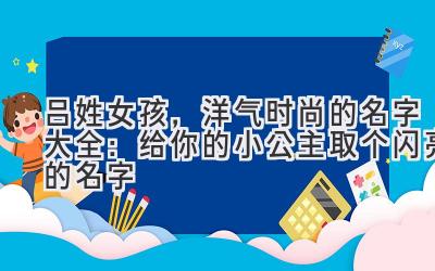  吕姓女孩，洋气时尚的名字大全：给你的小公主取个闪亮的名字 
