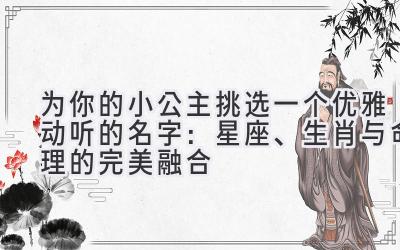 为你的小公主挑选一个优雅动听的名字:星座、生肖与命理的完美融合
