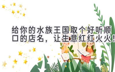 给你的水族王国取个好听顺口的店名,让生意红红火火!