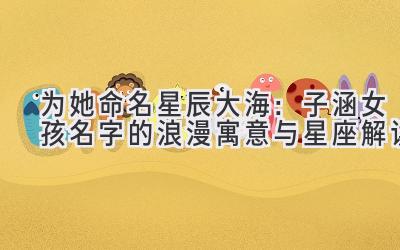 为她命名星辰大海:子涵女孩名字的浪漫寓意与星座解读