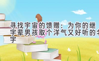 寻找宇宙的馈赠:为你的继字辈男孩取个洋气又好听的名字