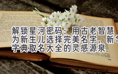 解锁星河密码:用古老智慧为新生儿选择完美名字,新华字典取名大全的灵感源泉