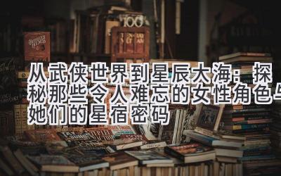 从武侠世界到星辰大海:探秘那些令人难忘的女性角色与她们的星宿密码
