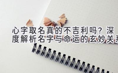 心字取名真的不吉利吗?深度解析名字与命运的玄妙关系