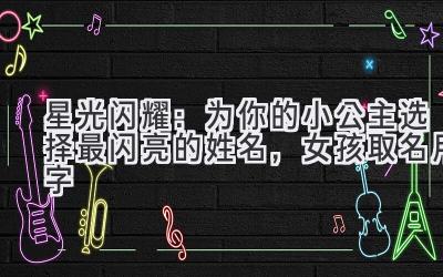 星光闪耀:为你的小公主选择最闪亮的姓名,女孩取名用字