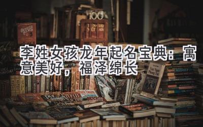 李姓女孩龙年起名宝典:寓意美好,福泽绵长