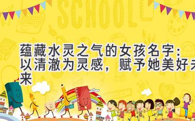  蕴藏水灵之气的女孩名字：以清澈为灵感，赋予她美好未来 