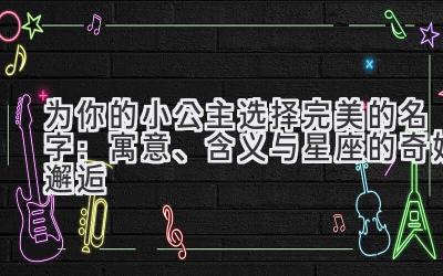 为你的小公主选择完美的名字:寓意、含义与星座的奇妙邂逅