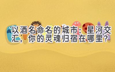 以酒名命名的城市:星河交汇,你的灵魂归宿在哪里?
