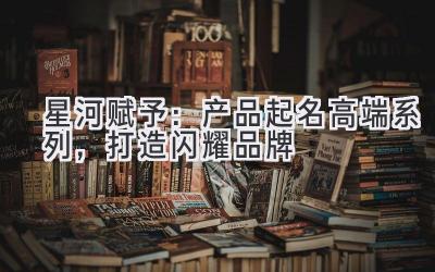 星河赋予:产品起名高端系列,打造闪耀品牌