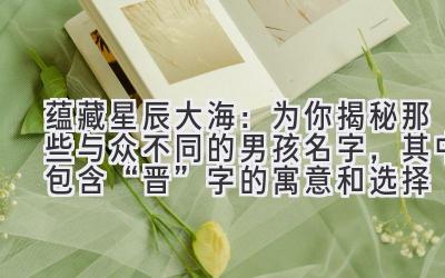 蕴藏星辰大海:为你揭秘那些与众不同的男孩名字,其中包含“晋”字的寓意和选择