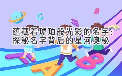 蕴藏着琥珀般光彩的名字:探秘名字背后的星河奥秘