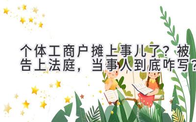  个体工商户摊上事儿了？被告上法庭，当事人到底咋写？ 
