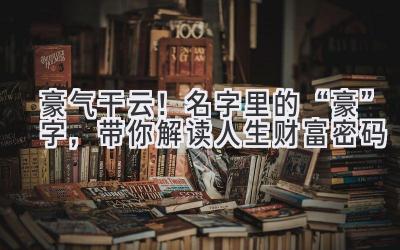 豪气干云!名字里的“豪”字,带你解读人生财富密码
