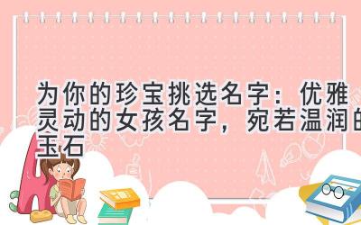为你的珍宝挑选名字:优雅灵动的女孩名字,宛若温润的玉石