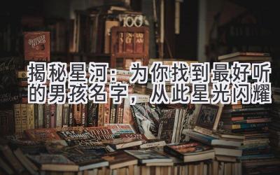 揭秘星河:为你找到最好听的男孩名字,从此星光闪耀