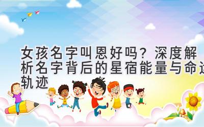 女孩名字叫恩好吗?深度解析名字背后的星宿能量与命运轨迹