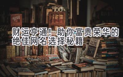   财运亨通！助你富贵荣华的绝佳网名选择秘籍 