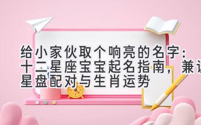 给小家伙取个响亮的名字:十二星座宝宝起名指南,兼谈星盘配对与生肖运势