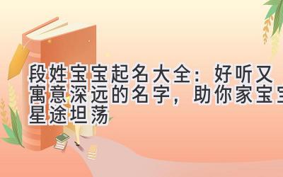  段姓宝宝起名大全：好听又寓意深远的名字，助你家宝宝星途坦荡 