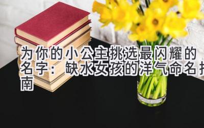 为你的小公主挑选最闪耀的名字:缺水女孩的洋气命名指南