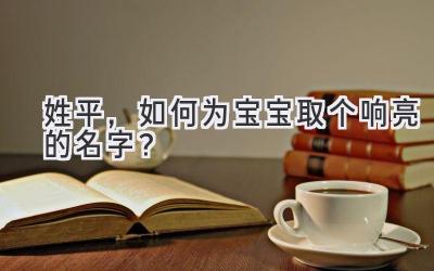 姓平,如何为宝宝取个响亮的名字?