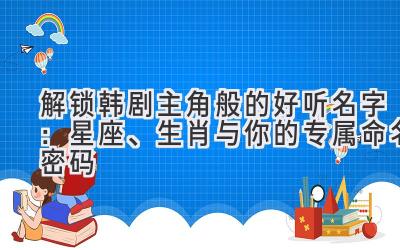 解锁韩剧主角般的好听名字:星座、生肖与你的专属命名密码