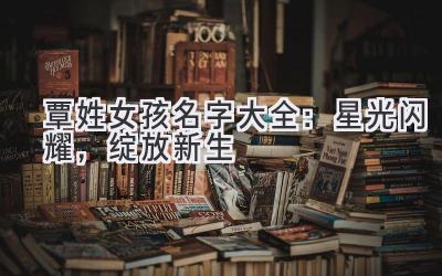 覃姓女孩名字大全:星光闪耀,绽放新生