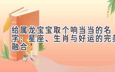 给属龙宝宝取个响当当的名字:星座、生肖与好运的完美融合