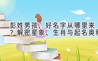 彭姓男孩,好名字从哪里来?解密星象、生肖与起名奥秘