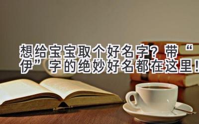 想给宝宝取个好名字?带“伊”字的绝妙好名都在这里!