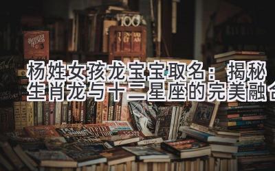 杨姓女孩龙宝宝取名:揭秘生肖龙与十二星座的完美融合