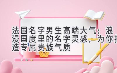 法国名字男生高端大气:浪漫国度里的名字灵感,为你打造专属贵族气质