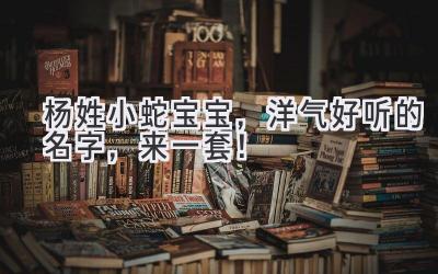 杨姓小蛇宝宝,洋气好听的名字,来一套!