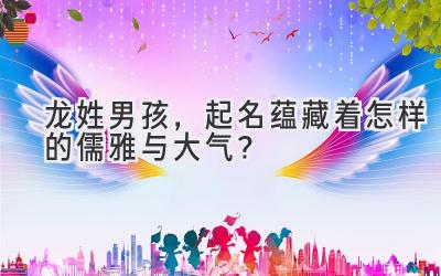 龙姓男孩,起名蕴藏着怎样的儒雅与大气?