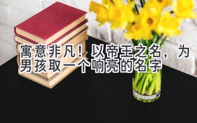 寓意非凡!以帝王之名,为男孩取一个响亮的名字